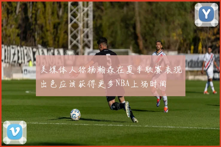 美媒体人称杨瀚森在夏季联赛表现出色应该获得更多NBA上场时间
