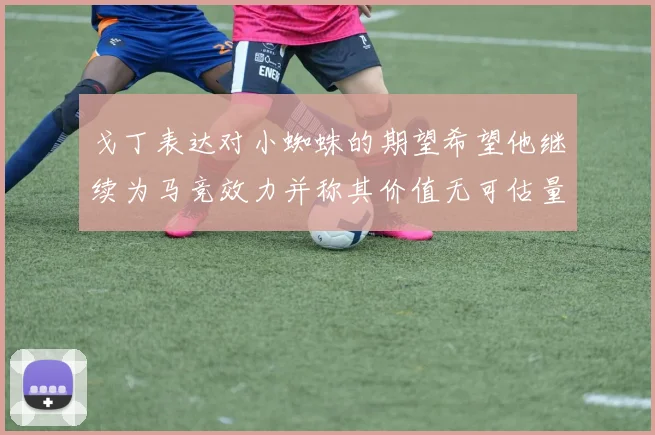 戈丁表达对小蜘蛛的期望希望他继续为马竞效力并称其价值无可估量