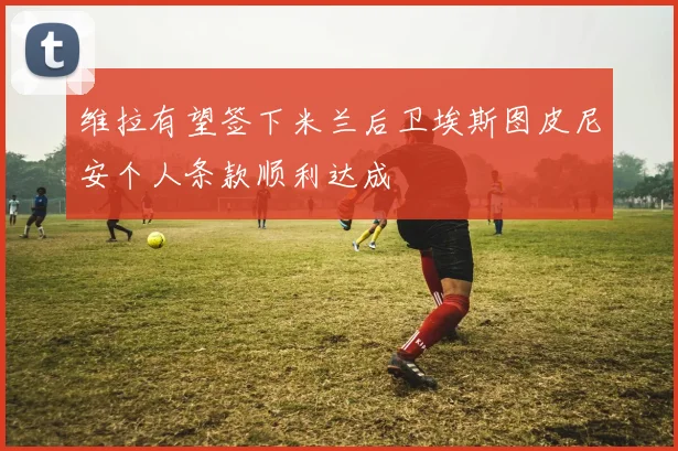 维拉有望签下米兰后卫埃斯图皮尼安个人条款顺利达成